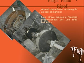 Farga Palau  - Ripoll Aquest mecanisme  aconseguia aixecar el martinet. L'eix girava gràcies a l'energia proporcionada per una roda hidràulica. 