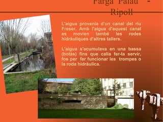 Farga Palau  - Ripoll L'aigua provenia d'un canal del riu Freser. Amb l'aigua d'aquest canal es movien també les rodes hidràuliques d'altres tallers.  L'aigua s'acumulava en una bassa (botàs) fins que calia fer-la servir, fos per  fer funcionar les  trompes o la roda hidràulica. 