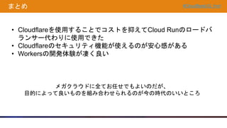 #CloudflareUG_hnd
まとめ
• Cloudflareを使用することでコストを抑えてCloud Runのロードバ
ランサー代わりに使用できた
• Cloudflareのセキュリティ機能が使えるのが安心感がある
• Workersの開発体験が凄く良い
メガクラウドに全てお任せでもよいのだが、
目的によって良いものを組み合わせられるのが今の時代のいいところ
 
