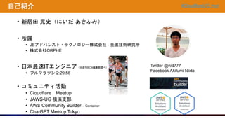 #CloudflareUG_hnd
自己紹介
• 新居田 晃史（にいだ あきふみ）
• 所属
• JBアドバンスト・テクノロジー株式会社 - 先進技術研究所
• 株式会社ORPHE
• 日本最速ITエンジニア（※週刊BCN編集部調べ）
• フルマラソン 2:29:56
• コミュニティ活動
• Cloudflare Meetup
• JAWS-UG 横浜支部
• AWS Community Builder – Container
• ChatGPT Meetup Tokyo
Twitter @nid777
Facebook Akifumi Niida
 