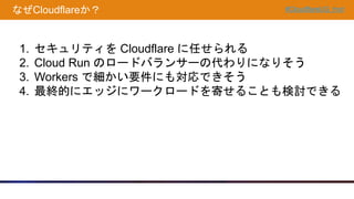 #CloudflareUG_hnd
なぜCloudflareか？
1. セキュリティを Cloudflare に任せられる
2. Cloud Run のロードバランサーの代わりになりそう
3. Workers で細かい要件にも対応できそう
4. 最終的にエッジにワークロードを寄せることも検討できる
 