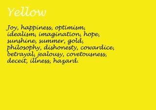 Yellow
Joy, happiness, optimism,
idealism, imagination, hope,
sunshine, summer, gold,
philosophy, dishonesty, cowardice,
betrayal, jealousy, covetousness,
deceit, illness, hazard.
 