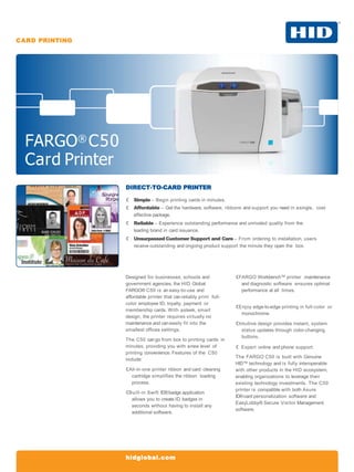 CARD PRINTING
FARGO® C50
Card Printer
hidglobal.com
DIRECT-TO-CARD PRINTER
 Simple – Begin printing cards in minutes.
 Affordable – Get the hardware, software, ribbons and support you need in asingle, cost
effective package.
 Reliable – Experience outstanding performance and unrivaled quality from the
leading brand in card issuance.
 Unsurpassed Customer Support and Care – From ordering to installation, users
receive outstanding and ongoing product support the minute they open the box.
Designed for businesses, schools and
government agencies, the HID Global
FARGO® C50 is an easy-to-use and
affordable printer that canreliably print full-
color employee ID, loyalty, payment or
membership cards. With asleek, smart
design, the printer requires virtually no
maintenance and caneasily fit into the
smallest offices settings.
The C50 cango from box to printing cards in
minutes, providing you with anew level of
printing convenience. Features of the C50
include:
All-in-one printer ribbon and card cleaning
cartridge simplifies the ribbon loading
process.
Built-in Swift ID®badge application
allows you to create ID badges in
seconds without having to install any
additional software.
FARGO Workbench™ printer maintenance
and diagnostic software ensures optimal
performance at all times.
Enjoy edge-to-edge printing in full-color or
monochrome.
Intuitive design provides instant, system
status updates through color-changing
buttons.
 Expert online and phone support.
The FARGO C50 is built with Genuine
HID™ technology and is fully interoperable
with other products in the HID ecosystem,
enabling organizations to leverage their
existing technology investments. The C50
printer is compatible with both Asure
ID®card personalization software and
EasyLobby® Secure Visitor Management
software.
 