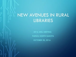 NEW AVENUES IN RURAL
LIBRARIES
2016 ARSL MEETING
FARGO, NORTH DAKOTA
OCTOBER 30, 2016
 