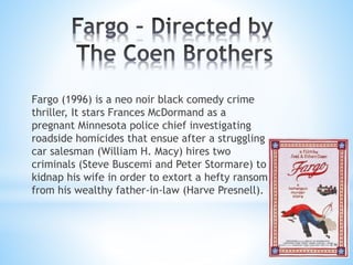 Fargo (1996) is a neo noir black comedy crime
thriller, It stars Frances McDormand as a
pregnant Minnesota police chief investigating
roadside homicides that ensue after a struggling
car salesman (William H. Macy) hires two
criminals (Steve Buscemi and Peter Stormare) to
kidnap his wife in order to extort a hefty ransom
from his wealthy father-in-law (Harve Presnell).
 