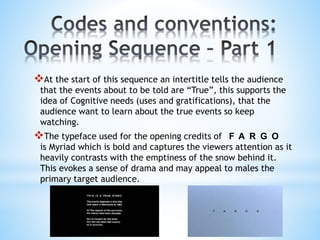 At the start of this sequence an intertitle tells the audience
that the events about to be told are “True”, this supports the
idea of Cognitive needs (uses and gratifications), that the
audience want to learn about the true events so keep
watching.
The typeface used for the opening credits of F A R G O
is Myriad which is bold and captures the viewers attention as it
heavily contrasts with the emptiness of the snow behind it.
This evokes a sense of drama and may appeal to males the
primary target audience.
 