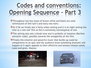 Throughout low key tones of brown white and black are used
reminiscent of film noir’s and early neo noirs.
At 2:56 we finally see a fairly urban setting and it is at night setting the
tone as a neo noir film as this is extremely stereotypical of one.
The setting also sets a bleak tone and is symbolic of isolation (Barthes
semantic code), possibly towards the antagonists of the film.
Finally the emotive and powerful music that builds up could be
comparative to an epic and the audience know something dramatic will
happen so it again appeals to their affective and tension release needs.
(uses and grats. theory)
 