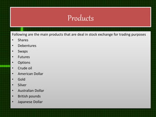Products
Following are the main products that are deal in stock exchange for trading purposes
• Shares
• Debentures
• Swaps
• Futures
• Options
• Crude oil
• American Dollar
• Gold
• Silver
• Australian Dollar
• British pounds
• Japanese Dollar
 