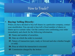 How to Trade?
• Buying/ Selling Directly:
When you have decided to buy/sell shares in a particular company, contact
your stockbroker. You can ask to buy/sell a fixed number of shares or
shares up to a certain value. Get the contract note confirming your order
immediately and check for the following information.
01. Name and number of securities.
02. Date on which the order is executed.
03. Nature of transaction (spot, ready or forward and also whether bought
or sold).
04. Price at which the transaction is executed.
05. Commission charged by the broker.
 