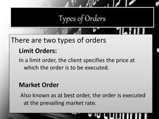 Types of Orders
There are two types of orders
Limit Orders:
In a limit order, the client specifies the price at
which the order is to be executed.
Market Order
Also known as at best order, the order is executed
at the prevailing market rate.
 