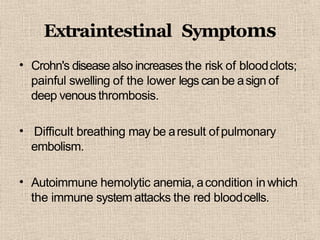 Extraintestinal Symptoms
• Crohn's disease also increases the risk of bloodclots;
painful swelling of the lower legs can be asign of
deep venous thrombosis.
• Difficult breathing may be aresult ofpulmonary
embolism.
• Autoimmune hemolytic anemia, acondition inwhich
the immune system attacks the red bloodcells.
 