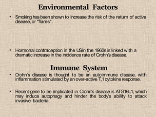 Environmental Factors
• Smoking hasbeen shown to increase the risk of the return of active
disease,or "flares".
• Hormonal contraception in the USin the 1960s is linked with a
dramatic increase in the incidence rate of Crohn's disease.
•
Immune System
Crohn's disease is thought to be an autoimmune disease, with
inflammation stimulated by an over-active Th1cytokineresponse.
• Recent gene to be implicated in Crohn's disease is ATG16L1, which
may induce autophagy and hinder the body's ability to attack
invasive bacteria.
 