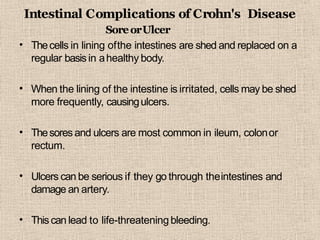 Intestinal Complications of Crohn's Disease
•
SoreorUlcer
Thecells in lining ofthe intestines are shed and replaced on a
regular basisin ahealthy body.
• When the lining of the intestine is irritated, cells may be shed
more frequently, causingulcers.
• Thesores and ulcers are most common in ileum, colonor
rectum.
• Ulcers can be serious if they go through theintestines and
damage an artery.
• Thiscan lead to life-threateningbleeding.
 