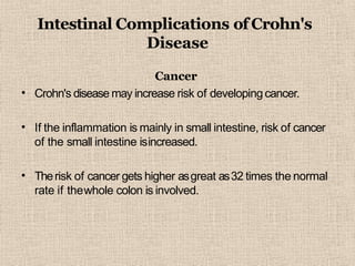 Intestinal Complications of Crohn's
Disease
•
Cancer
Crohn's disease may increase risk of developingcancer.
• If the inflammation is mainly in small intestine, risk of cancer
of the small intestine isincreased.
• Therisk of cancer gets higher asgreat as32 times the normal
rate if thewhole colon is involved.
 