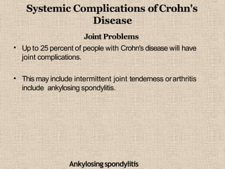 Systemic Complications ofCrohn's
Disease
•
Joint Problems
Up to 25 percent of people with Crohn's disease will have
joint complications.
• Thismay include intermittent joint tenderness orarthritis
include ankylosing spondylitis.
Ankylosingspondylitis
 