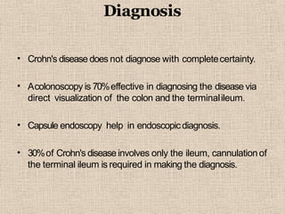 Diagnosis
• Crohn's disease does not diagnose with completecertainty.
• Acolonoscopy is 70%effective in diagnosing the disease via
direct visualization of the colon and the terminalileum.
• Capsule endoscopy help in endoscopicdiagnosis.
• 30%of Crohn's disease involves only the ileum, cannulationof
the terminal ileum is required in making the diagnosis.
 