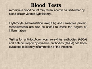 •
Blood Tests
Acomplete blood count may reveal anemia caused either by
blood loss or vitaminB12deficiency.
• Erythrocyte sedimentation rate(ESR) and C-reactive protein
measurements can also be useful to check the degree of
inflammation.
• Testing for anti-Saccharomyces cerevisiae antibodies (ASCA)
and anti-neutrophil cytoplasmic antibodies (ANCA) has been
evaluated to identify inflammation of the intestine.
 