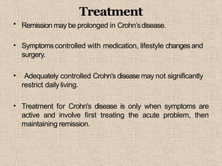 •
Treatment
Remission may be prolonged in Crohn’sdisease.
• Symptoms controlled with medication, lifestyle changes and
surgery.
• Adequately controlled Crohn's disease may not significantly
restrict daily living.
• Treatment for Crohn's disease is only when symptoms are
active and involve first treating the acute problem, then
maintaining remission.
 