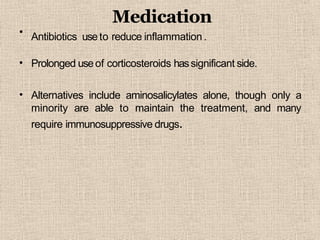 •
Medication
Antibiotics useto reduce inflammation .
• Prolonged useof corticosteroids hassignificant side.
• Alternatives include aminosalicylates alone, though only a
minority are able to maintain the treatment, and many
require immunosuppressive drugs.
 