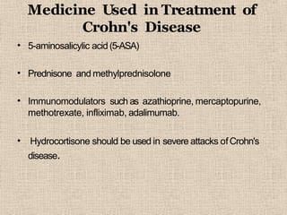 Medicine Used in Treatment of
Crohn's Disease
• 5-aminosalicylic acid (5-ASA)
• Prednisone and methylprednisolone
• Immunomodulators such as azathioprine, mercaptopurine,
methotrexate, infliximab, adalimumab.
• Hydrocortisone should be used in severe attacks ofCrohn's
disease.
 