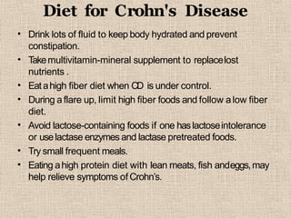 Diet for Crohn's Disease
•
•
•
•
•
•
•
Drink lots of fluid to keep body hydrated and prevent
constipation.
Takemultivitamin-mineral supplement to replacelost
nutrients .
Eatahigh fiber diet when CD is under control.
During aflare up, limit high fiber foods and follow alow fiber
diet.
Avoid lactose-containing foods if one haslactoseintolerance
or uselactase enzymes and lactase pretreated foods.
Try small frequent meals.
Eating ahigh protein diet with lean meats, fish andeggs,may
help relieve symptoms of Crohn’s.
 