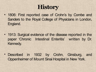 History
• 1806: First reported case of Crohn’s by Combe and
Sanders to the Royal College of Physicians in London,
England.
•
•
1913: Surgical evidence of the disease reported in the
paper ‘Chronic Intestinal Enteritis’ written by Dr.
Kennedy.
Described in 1932 by Crohn, Ginsburg, and
Oppenheimer of Mount Sinai Hospital in New York.
 