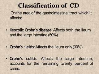 Classification of CD
Onthe area of the gastrointestinal tract which it
affects:
• Ileocolic Crohn's disease:Affects both the ileum
and the large intestine(50%)
• Crohn's ileitis:Affects the ileum only(30%)
• Crohn's colitis: Affects the large intestine,
accounts for the remaining twenty percent of
cases.
 