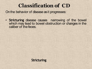 Classification of CD
Onthe behavior of disease asit progresses:
• Stricturing disease causes narrowing of the bowel
which may lead to bowel obstruction or changes in the
caliber of thefeces.
Stricturing
 