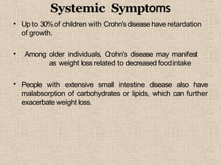Systemic Symptoms
• Up to 30%of children with Crohn's disease have retardation
of growth.
•
•
Among older individuals, Crohn's disease may manifest
as weight loss related to decreased foodintake
People with extensive small intestine disease also have
malabsorption of carbohydrates or lipids, which can further
exacerbate weight loss.
 