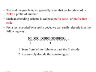 Huffman Coding4/21/2020 15
• Toavoid the problem, we generally want that each codeword is
NOT a prefix of another
• Such an encoding scheme is called a prefix code, or prefix-free
code
• For a text encoded by a prefix code, we can easily decode it in the
following way :
10100001000101000101000…
1 2
1 Scan from left to right to extract the first code
2 Recursively decode the remaining part
 