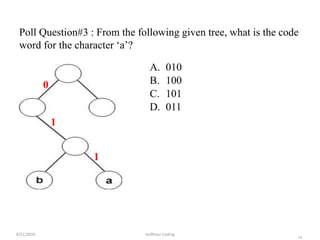 18
Poll Question#3 : From the following given tree, what is the code
word for the character ‘a’?
A. 010
B. 100
C. 101
D. 011
4/21/2020 Huffman Coding
0
1
1
 