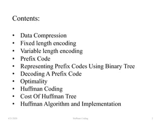 Contents:
• Data Compression
• Fixed length encoding
• Variable length encoding
• Prefix Code
• Representing Prefix Codes Using Binary Tree
• Decoding A Prefix Code
• Optimality
• Huffman Coding
• Cost Of Huffman Tree
• Huffman Algorithm and Implementation
4/21/2020 Huffman Coding 2
 