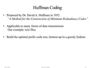 • Proposed by Dr. David A. Huffman in 1952
“A Method for the Construction of Minimum Redundancy Codes”
• Applicable to many forms of data transmission
Our example: text files
• Build the optimal prefix code tree, bottom-up in a greedy fashion
Huffman Coding
4/21/2020 Huffman Coding 21
 