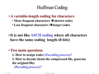 HuffmanCoding
•A variable-length coding for characters
• More frequent characters shorter codes
• Less frequent characters longer codes
•It is not like ASCII coding where all characters
have the same coding length (8 bits)
•Two main questions
1. How to assign codes (Encoding process)?
2. How to decode (from the compressed file, generate
the original file)
(Decoding process)?
4/21/2020 Huffman Coding 24
 