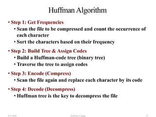 Huffman Algorithm
• Step 1: Get Frequencies
• Scan the file to be compressed and count the occurrence of
each character
• Sort the characters based on their frequency
• Step 2: Build Tree & Assign Codes
• Build a Huffman-code tree (binary tree)
• Traverse the tree to assign codes
• Step 3: Encode (Compress)
• Scan the file again and replace each character by its code
• Step 4: Decode (Decompress)
• Huffman tree is the key to decompress the file
4/21/2020 Huffman Coding 25
 
