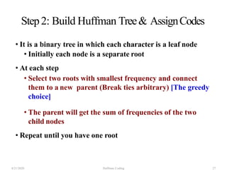 Step2: Build Huffman Tree& AssignCodes
• It is a binary tree in which each character is a leaf node
• Initially each node is a separate root
• At each step
• Select two roots with smallest frequency and connect
them to a new parent (Break ties arbitrary) [The greedy
choice]
• The parent will get the sum of frequencies of the two
child nodes
• Repeat until you have one root
4/21/2020 Huffman Coding 27
 