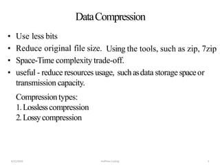 DataCompression
• Use less bits
• Reduce original file size.
• Space-Time complexity trade-off.
• useful - reduce resources usage, suchasdata storage spaceor
transmission capacity.
Compressiontypes:
1.Losslesscompression
2.Lossycompression
4/21/2020 Huffman Coding 3
Using the tools, such as zip, 7zip
 