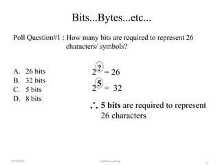 4
Bits...Bytes...etc...
Poll Question#1 : How many bits are required to represent 26
characters/ symbols?
A. 26 bits
B. 32 bits
C. 5 bits
D. 8 bits
2 = 26?
2 = 32
5
5 bits are required to represent
26 characters
4/21/2020 Huffman Coding
 