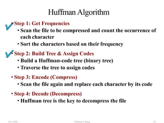 Huffman Algorithm
4/21/2020 Huffman Coding 45
• Step 1: Get Frequencies
• Scan the file to be compressed and count the occurrence of
each character
• Sort the characters based on their frequency
• Step 2: Build Tree & Assign Codes
• Build a Huffman-code tree (binary tree)
• Traverse the tree to assign codes
• Step 3: Encode (Compress)
• Scan the file again and replace each character by its code
• Step 4: Decode (Decompress)
• Huffman tree is the key to decompress the file
 