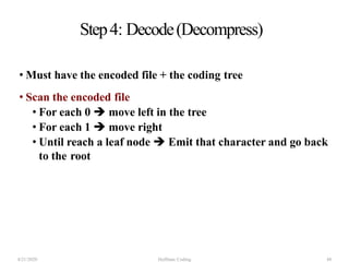 Step4: Decode(Decompress)
• Must have the encoded file + the coding tree
• Scan the encoded file
• For each 0  move left in the tree
• For each 1  move right
• Until reach a leaf node  Emit that character and go back
to the root
4/21/2020 Huffman Coding 48
 