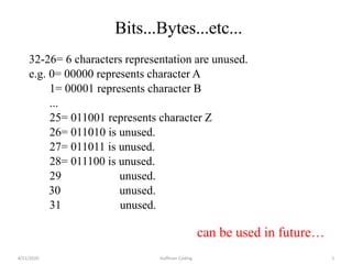 32-26= 6 characters representation are unused.
e.g. 0= 00000 represents character A
1= 00001 represents character B
...
25= 011001 represents character Z
26= 011010 is unused.
27= 011011 is unused.
28= 011100 is unused.
29 unused.
30 unused.
31 unused.
can be used in future…
4/21/2020 Huffman Coding 5
Bits...Bytes...etc...
 