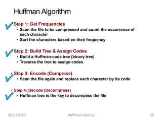 Huffman Algorithm
• Step 1: Get Frequencies
• Scan the file to be compressed and count the occurrence of
each character
• Sort the characters based on their frequency
• Step 2: Build Tree & Assign Codes
• Build a Huffman-code tree (binary tree)
• Traverse the tree to assign codes
• Step 3: Encode (Compress)
• Scan the file again and replace each character by its code
• Step 4: Decode (Decompress)
• Huffman tree is the key to decompess the file
4/21/2020 Huffman Coding 50
 