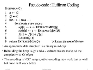 Pseudocode:HuffmanCoding
• An appropriate data structure is a binary min-heap
• Rebuilding the heap is lgn and n-1 extractions are made, so the
complexity is O( nlgn)
• The encoding is NOT unique, other encoding may work just as well,
but none will work better
4/21/2020 Huffman Coding 51
 