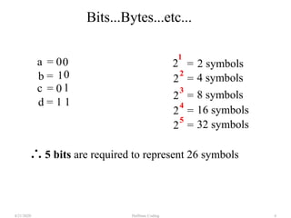 Huffman Coding4/21/2020 6
2 symbols
1
5 bits are required to represent 26 symbols
2
a
1b =
= 0
c = 0
0
0
1
1 1d =
2 =
2 4 symbols=
2 8 symbols=
3
2 16 symbols=
4
2 32 symbols=
5
Bits...Bytes...etc...
 