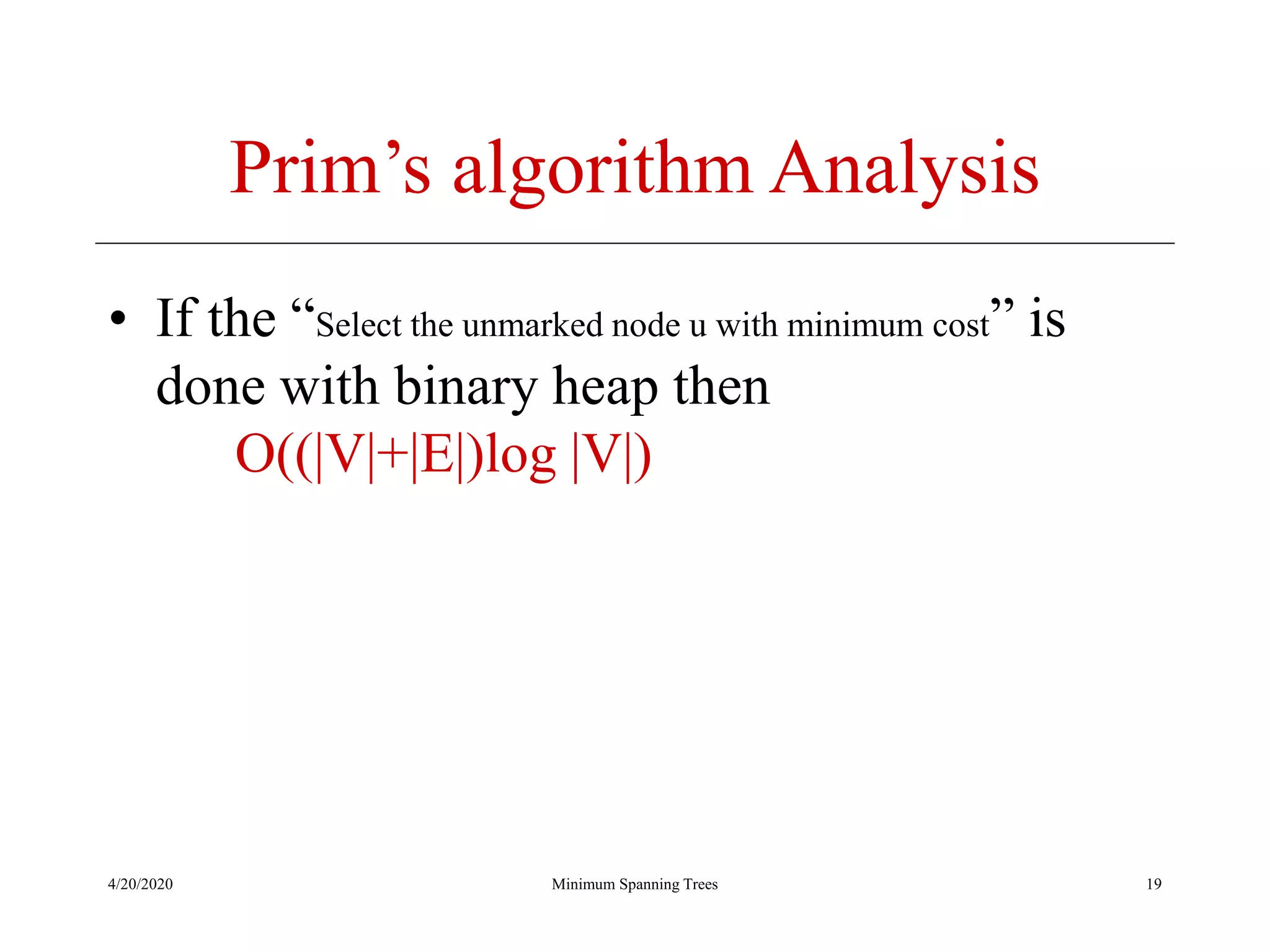 4/20/2020 Minimum Spanning Trees
Prim’s algorithm Analysis
• If the “Select the unmarked node u with minimum cost” is
done with binary heap then
O((|V|+|E|)log |V|)
19
 