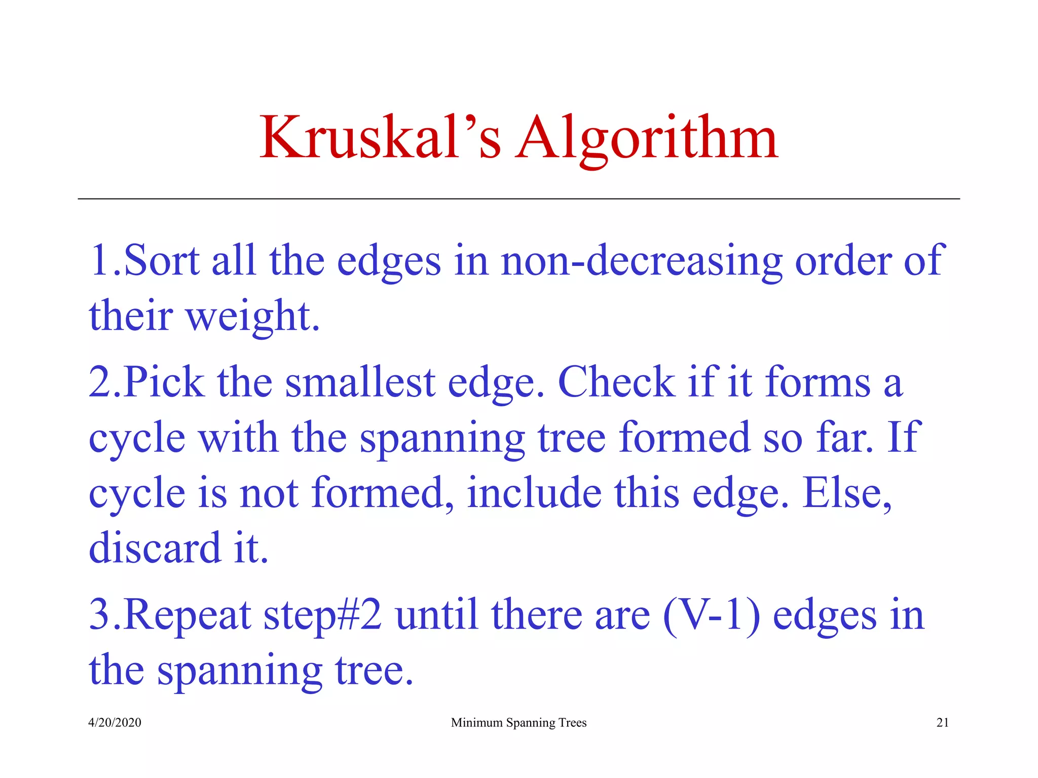4/20/2020 Minimum Spanning Trees
Kruskal’s Algorithm
1.Sort all the edges in non-decreasing order of
their weight.
2.Pick the smallest edge. Check if it forms a
cycle with the spanning tree formed so far. If
cycle is not formed, include this edge. Else,
discard it.
3.Repeat step#2 until there are (V-1) edges in
the spanning tree.
21
 