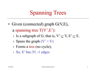 4/20/2020 Minimum Spanning Trees
Spanning Trees
• Given (connected) graph G(V,E),
a spanning tree T(V’,E’):
› Is a subgraph of G; that is, V’  V, E’  E.
› Spans the graph (V’ = V)
› Forms a tree (no cycle);
› So, E’ has |V| -1 edges
2
 