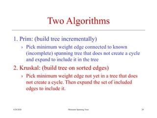 4/20/2020 Minimum Spanning Trees
Two Algorithms
1. Prim: (build tree incrementally)
› Pick minimum weight edge connected to known
(incomplete) spanning tree that does not create a cycle
and expand to include it in the tree
2. Kruskal: (build tree on sorted edges)
› Pick minimum weight edge not yet in a tree that does
not create a cycle. Then expand the set of included
edges to include it.
20
 