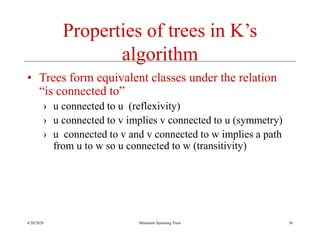 4/20/2020 Minimum Spanning Trees
Properties of trees in K’s
algorithm
• Trees form equivalent classes under the relation
“is connected to”
› u connected to u (reflexivity)
› u connected to v implies v connected to u (symmetry)
› u connected to v and v connected to w implies a path
from u to w so u connected to w (transitivity)
36
 