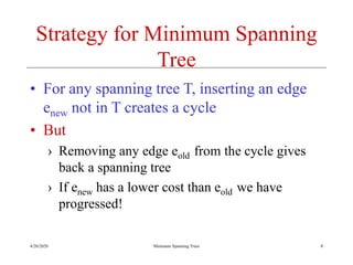4/20/2020 Minimum Spanning Trees
Strategy for Minimum Spanning
Tree
• For any spanning tree T, inserting an edge
enew not in T creates a cycle
• But
› Removing any edge eold from the cycle gives
back a spanning tree
› If enew has a lower cost than eold we have
progressed!
8
 